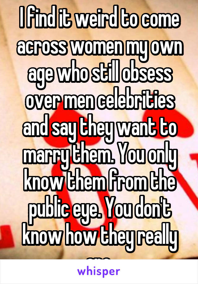 I find it weird to come across women my own age who still obsess over men celebrities and say they want to marry them. You only know them from the public eye. You don't know how they really are.