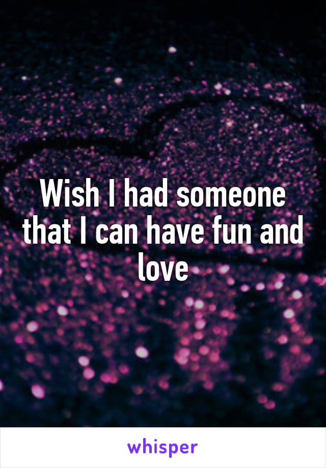 Wish I had someone that I can have fun and love