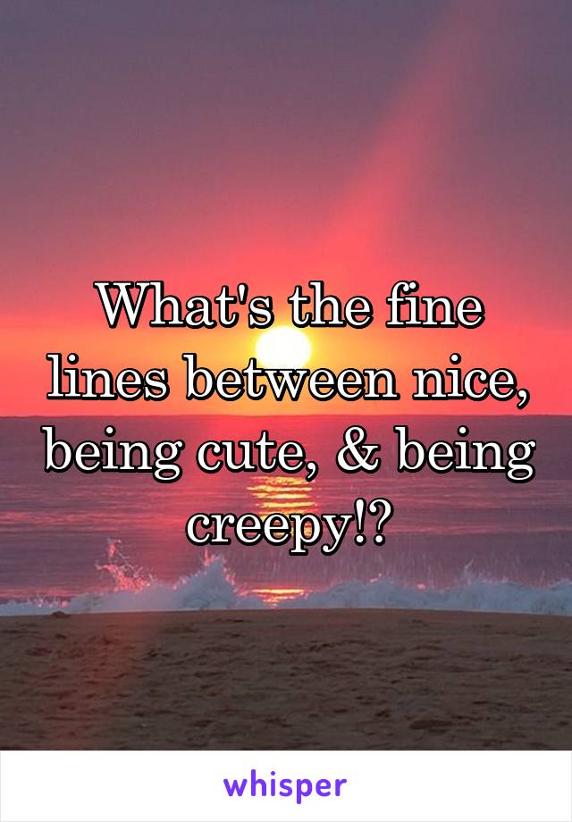 What's the fine lines between nice, being cute, & being creepy!?