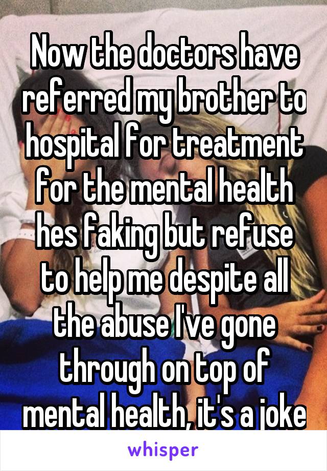 Now the doctors have referred my brother to hospital for treatment for the mental health hes faking but refuse to help me despite all the abuse I've gone through on top of mental health, it's a joke