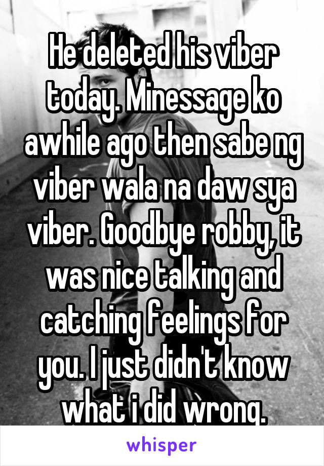 He deleted his viber today. Minessage ko awhile ago then sabe ng viber wala na daw sya viber. Goodbye robby, it was nice talking and catching feelings for you. I just didn't know what i did wrong.