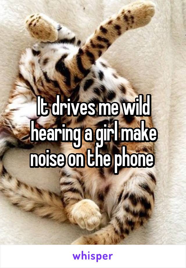 It drives me wild hearing a girl make noise on the phone 