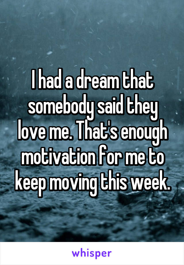 I had a dream that somebody said they love me. That's enough motivation for me to keep moving this week.