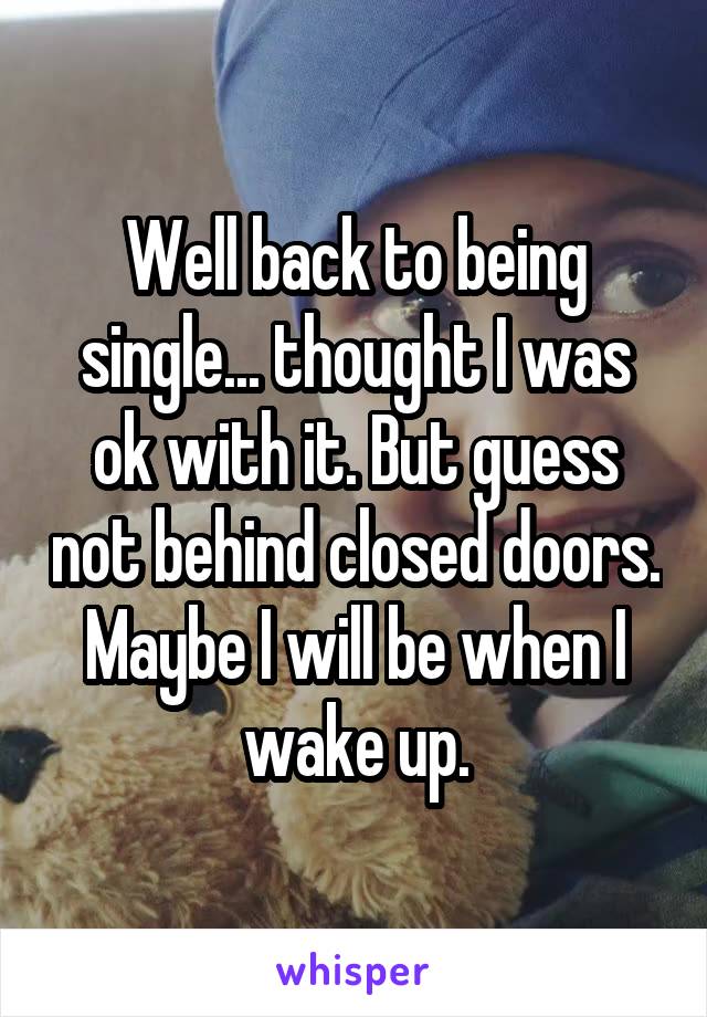 Well back to being single... thought I was ok with it. But guess not behind closed doors. Maybe I will be when I wake up.