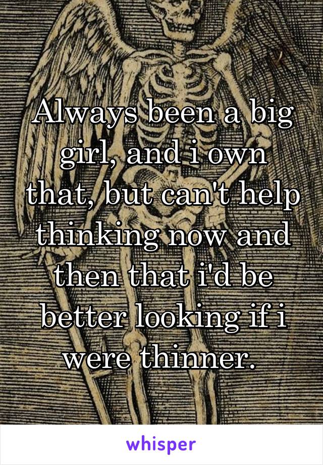 Always been a big girl, and i own that, but can't help thinking now and then that i'd be better looking if i were thinner. 