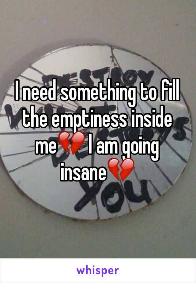 I need something to fill the emptiness inside me💔 I am going insane💔