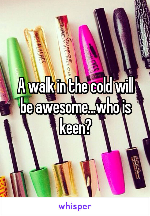 A walk in the cold will be awesome...who is keen?