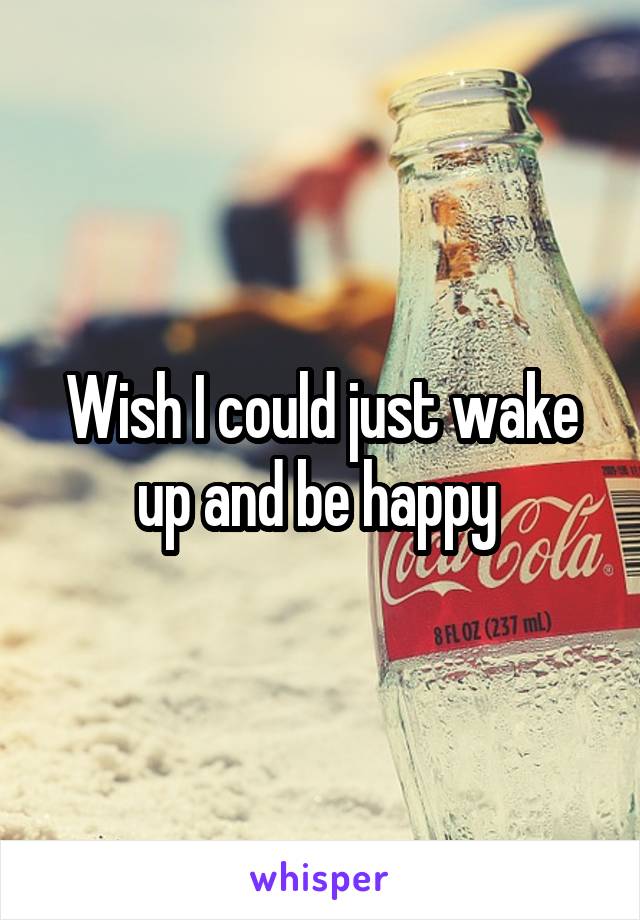 Wish I could just wake up and be happy 