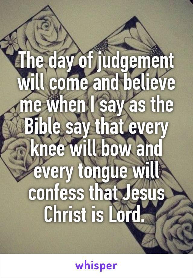 The day of judgement will come and believe me when I say as the Bible say that every knee will bow and every tongue will confess that Jesus Christ is Lord. 