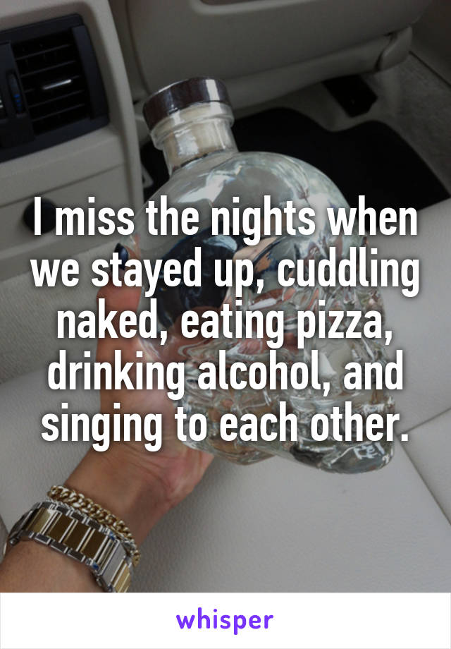 I miss the nights when we stayed up, cuddling naked, eating pizza, drinking alcohol, and singing to each other.