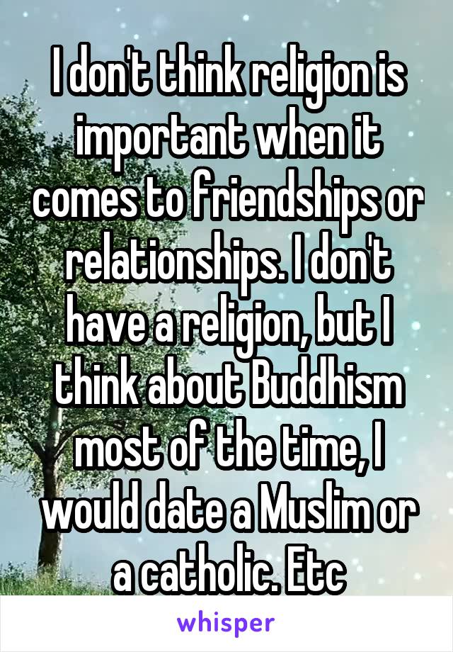 I don't think religion is important when it comes to friendships or relationships. I don't have a religion, but I think about Buddhism most of the time, I would date a Muslim or a catholic. Etc