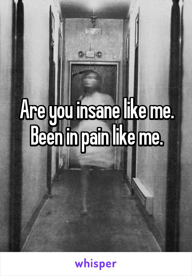 Are you insane like me.
Been in pain like me.
