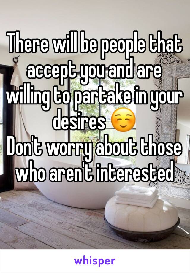 There will be people that accept you and are willing to partake in your desires ☺️ 
Don't worry about those who aren't interested