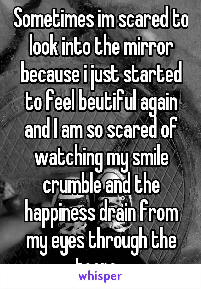 Sometimes im scared to look into the mirror because i just started to feel beutiful again and I am so scared of watching my smile crumble and the happiness drain from my eyes through the tears.. 