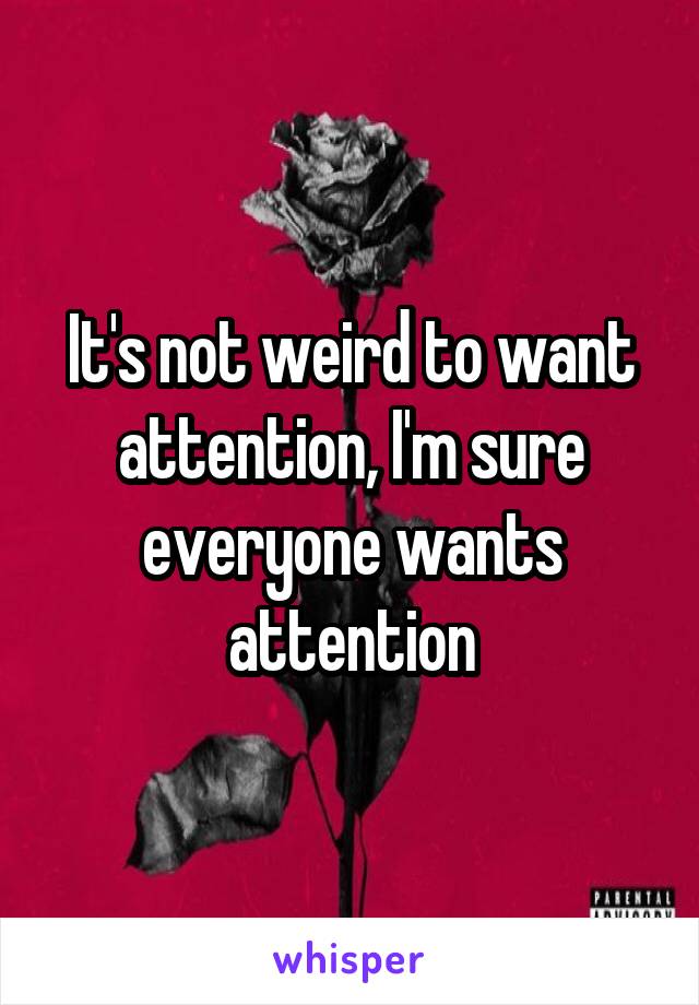 It's not weird to want attention, I'm sure everyone wants attention