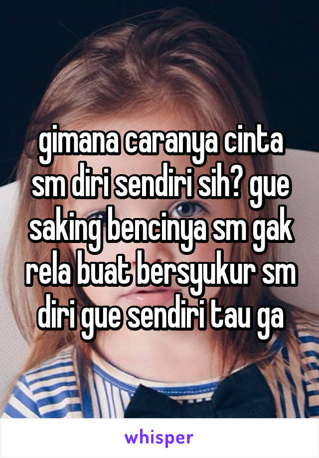 gimana caranya cinta sm diri sendiri sih? gue saking bencinya sm gak rela buat bersyukur sm diri gue sendiri tau ga