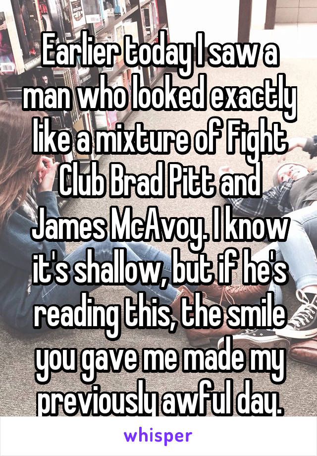 Earlier today I saw a man who looked exactly like a mixture of Fight Club Brad Pitt and James McAvoy. I know it's shallow, but if he's reading this, the smile you gave me made my previously awful day.