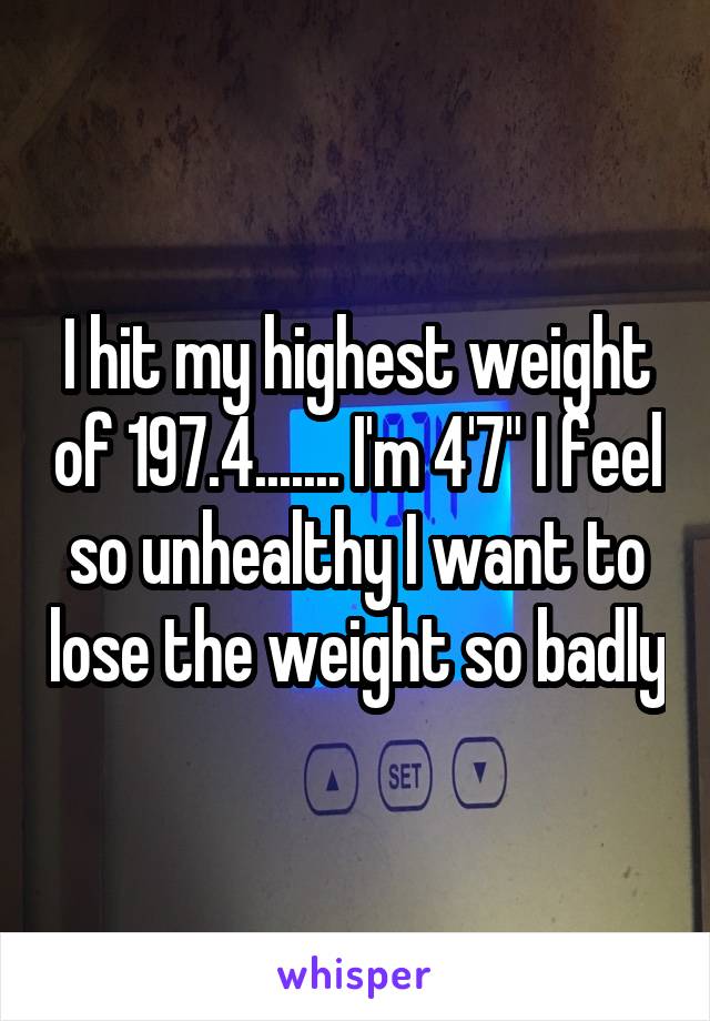 I hit my highest weight of 197.4....... I'm 4'7" I feel so unhealthy I want to lose the weight so badly