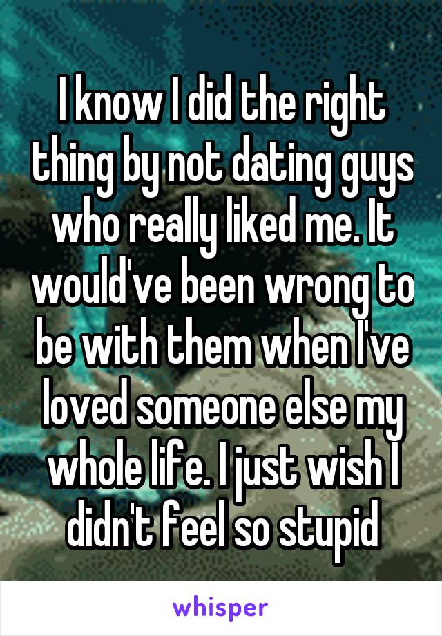 I know I did the right thing by not dating guys who really liked me. It would've been wrong to be with them when I've loved someone else my whole life. I just wish I didn't feel so stupid