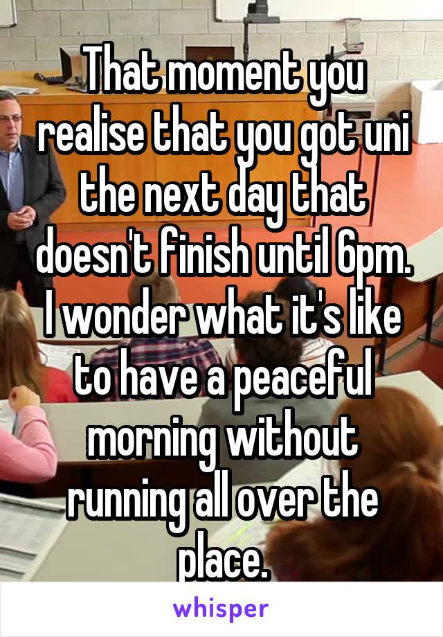 That moment you realise that you got uni the next day that doesn't finish until 6pm. I wonder what it's like to have a peaceful morning without running all over the place.