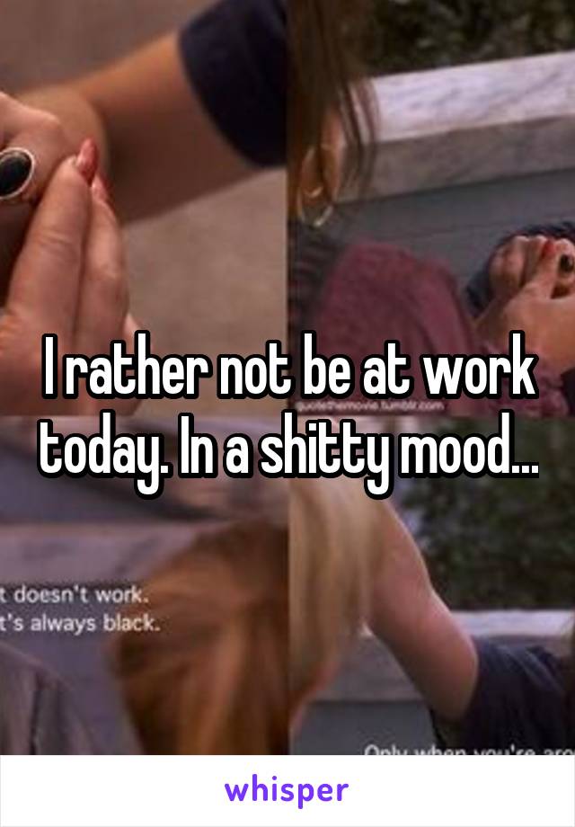 I rather not be at work today. In a shitty mood...