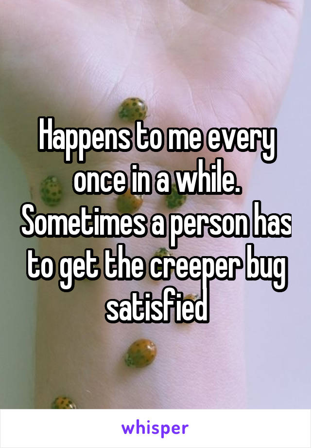 Happens to me every once in a while. Sometimes a person has to get the creeper bug satisfied