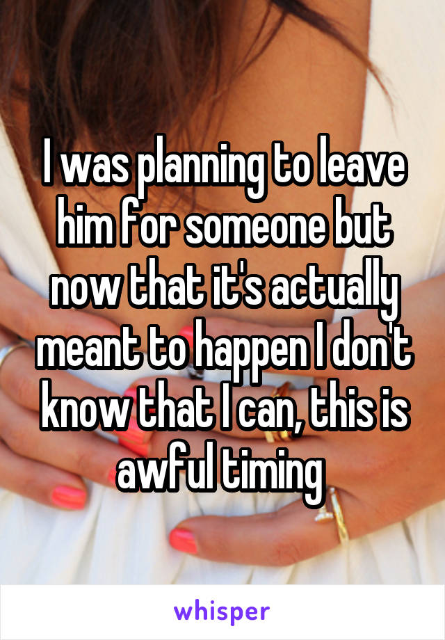 I was planning to leave him for someone but now that it's actually meant to happen I don't know that I can, this is awful timing 