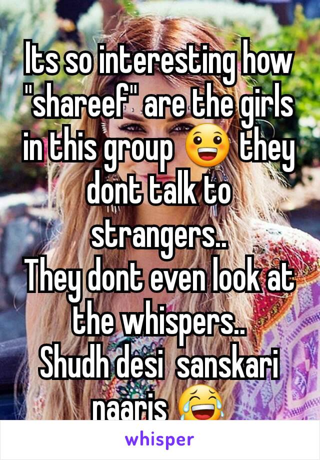 Its so interesting how "shareef" are the girls in this group 😀 they dont talk to strangers..
They dont even look at the whispers..
Shudh desi  sanskari naaris 😂