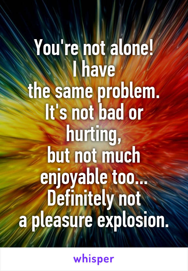 You're not alone!
I have
the same problem.
It's not bad or hurting,
but not much
enjoyable too...
Definitely not
a pleasure explosion.