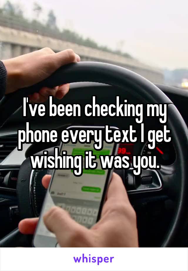 I've been checking my phone every text I get wishing it was you.