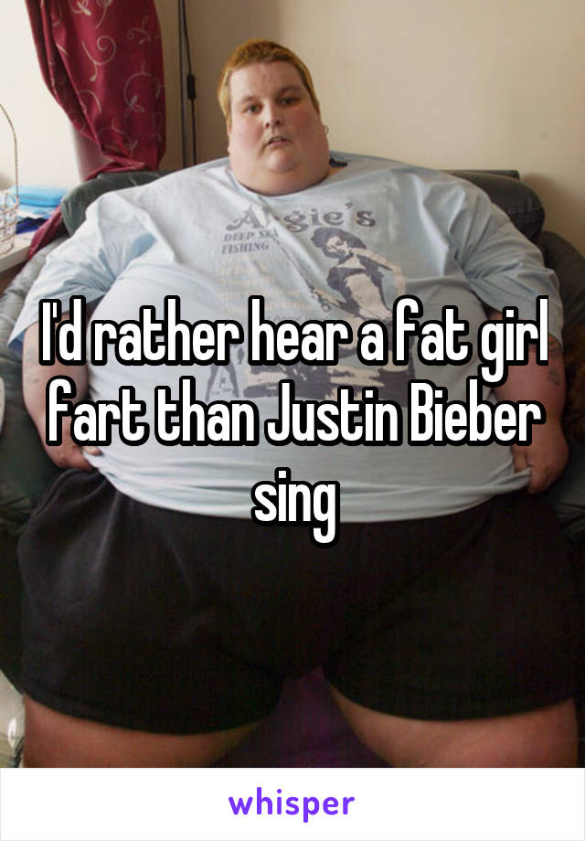 I'd rather hear a fat girl fart than Justin Bieber sing