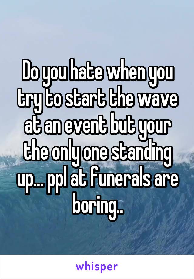 Do you hate when you try to start the wave at an event but your the only one standing up... ppl at funerals are boring..