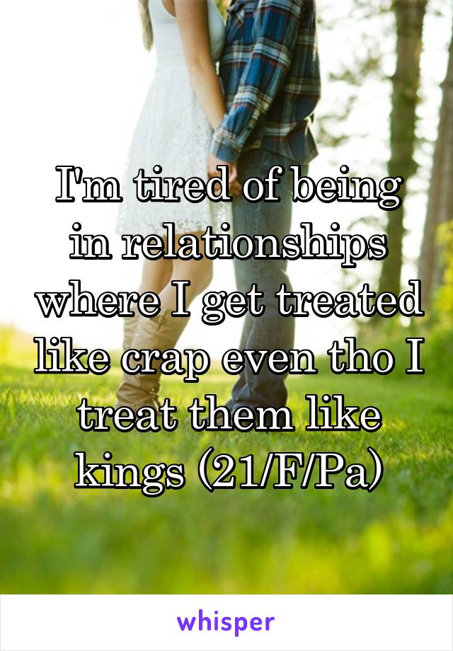 I'm tired of being in relationships where I get treated like crap even tho I treat them like kings (21/F/Pa)