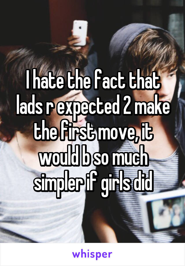 I hate the fact that lads r expected 2 make the first move, it would b so much simpler if girls did