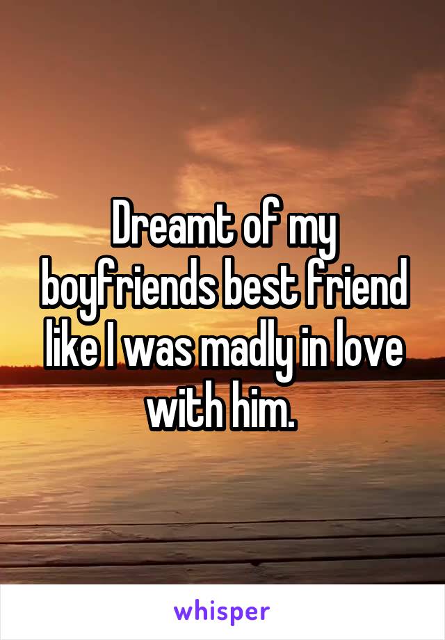 Dreamt of my boyfriends best friend like I was madly in love with him. 