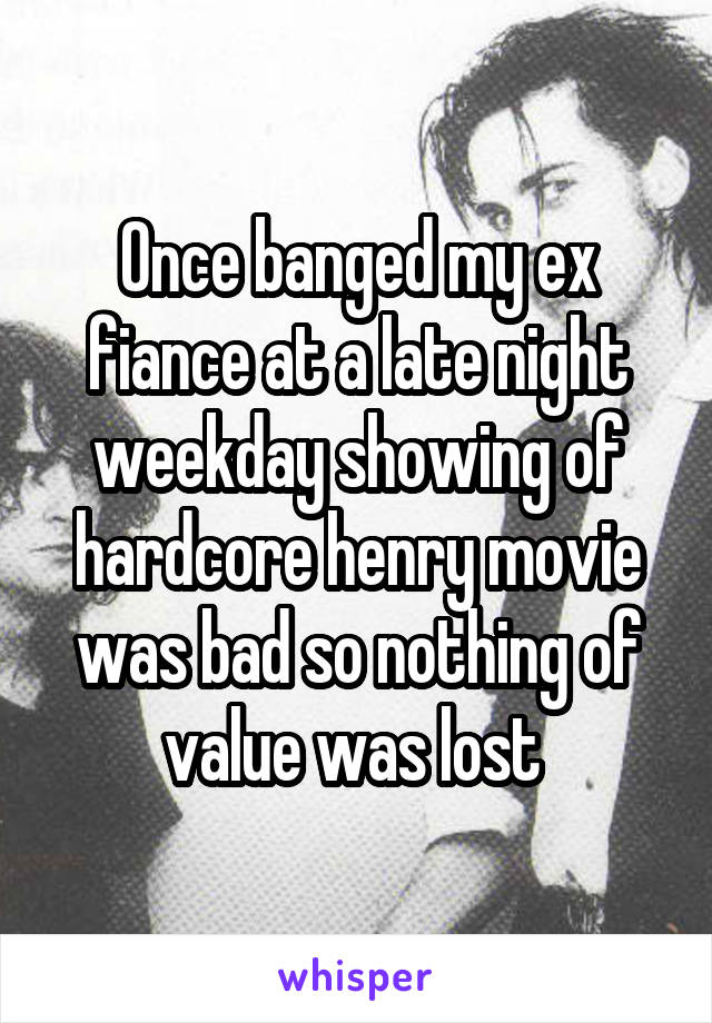 Once banged my ex fiance at a late night weekday showing of hardcore henry movie was bad so nothing of value was lost 