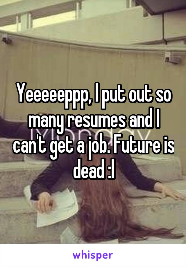 Yeeeeeppp, I put out so many resumes and I can't get a job. Future is dead :l