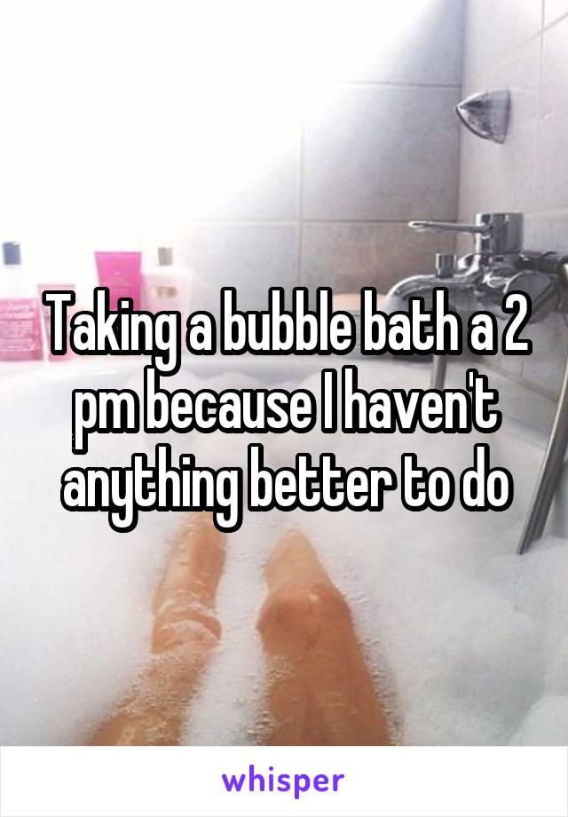 Taking a bubble bath a 2 pm because I haven't anything better to do