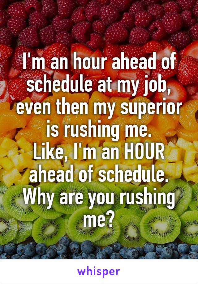 I'm an hour ahead of schedule at my job, even then my superior is rushing me.
Like, I'm an HOUR ahead of schedule. Why are you rushing me?