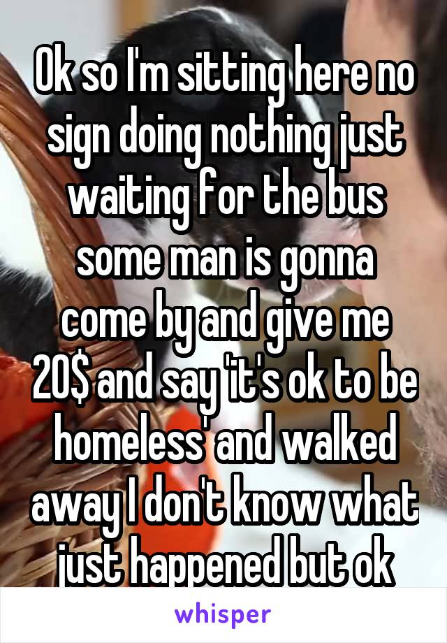 Ok so I'm sitting here no sign doing nothing just waiting for the bus some man is gonna come by and give me 20$ and say 'it's ok to be homeless' and walked away I don't know what just happened but ok