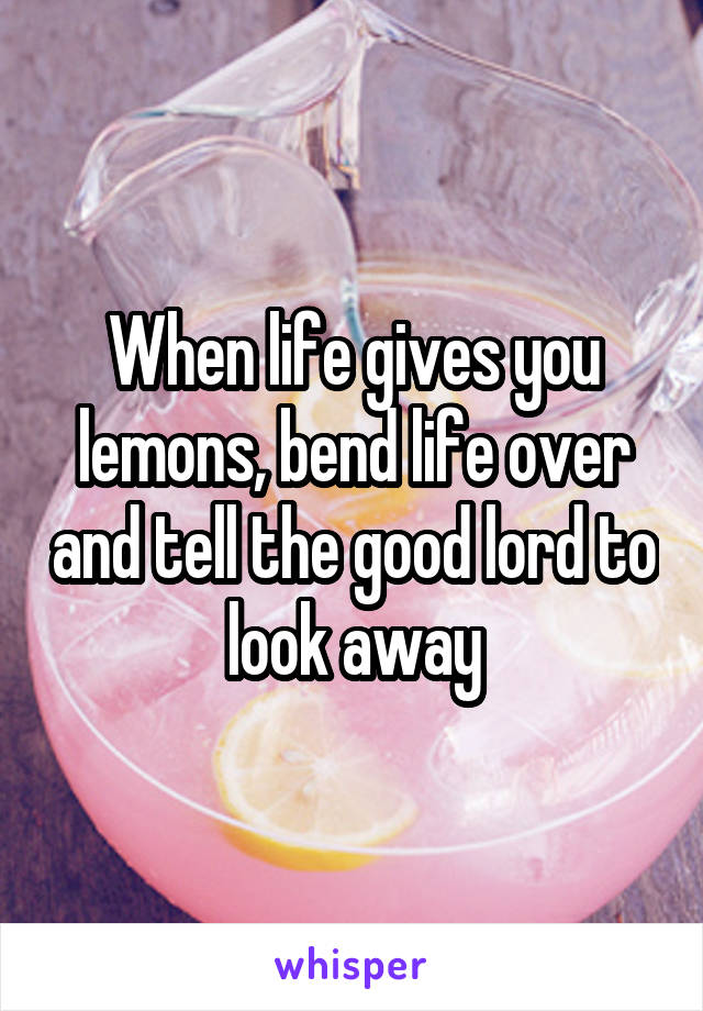 When life gives you lemons, bend life over and tell the good lord to look away