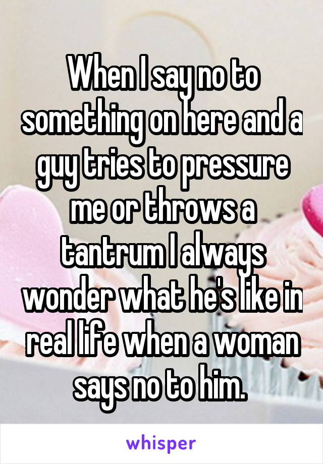 When I say no to something on here and a guy tries to pressure me or throws a tantrum I always wonder what he's like in real life when a woman says no to him. 