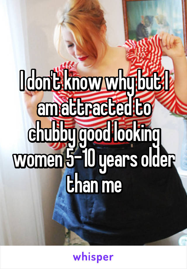 I don't know why but I am attracted to chubby good looking women 5-10 years older than me