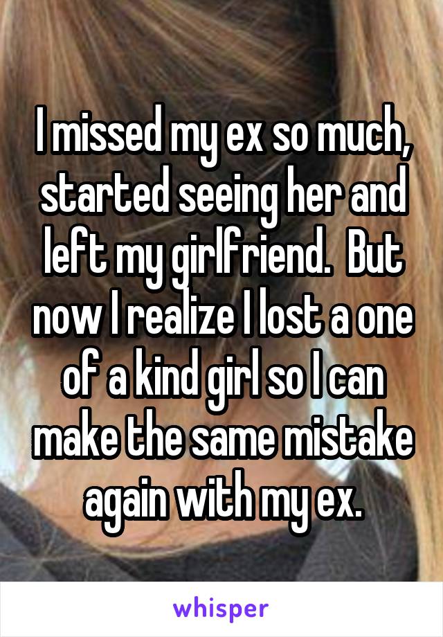 I missed my ex so much, started seeing her and left my girlfriend.  But now I realize I lost a one of a kind girl so I can make the same mistake again with my ex.