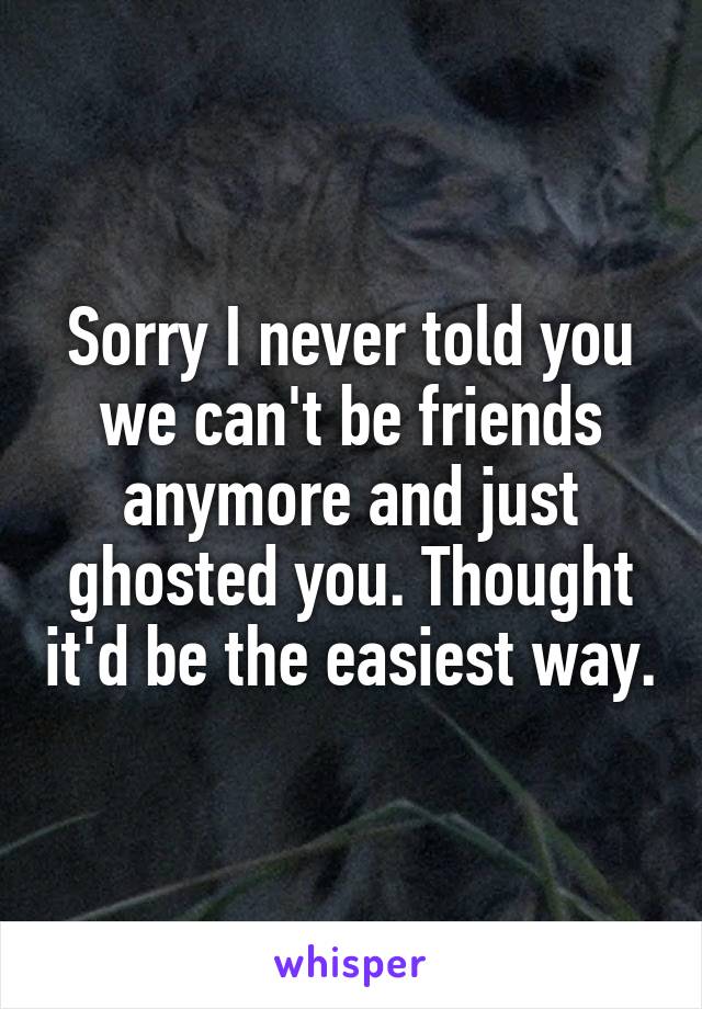 Sorry I never told you we can't be friends anymore and just ghosted you. Thought it'd be the easiest way.