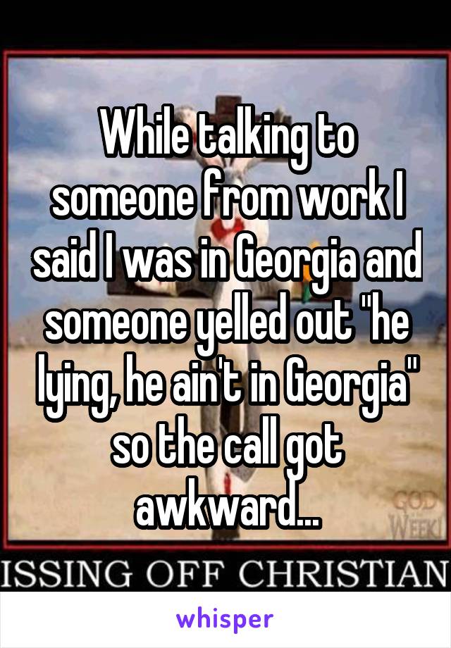 While talking to someone from work I said I was in Georgia and someone yelled out "he lying, he ain't in Georgia" so the call got awkward...