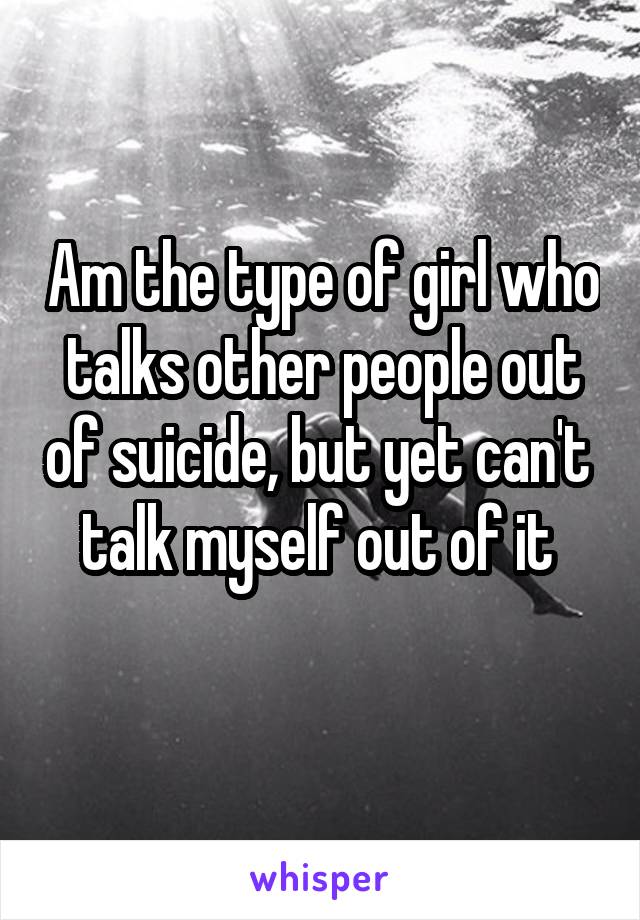 Am the type of girl who talks other people out of suicide, but yet can't  talk myself out of it 
