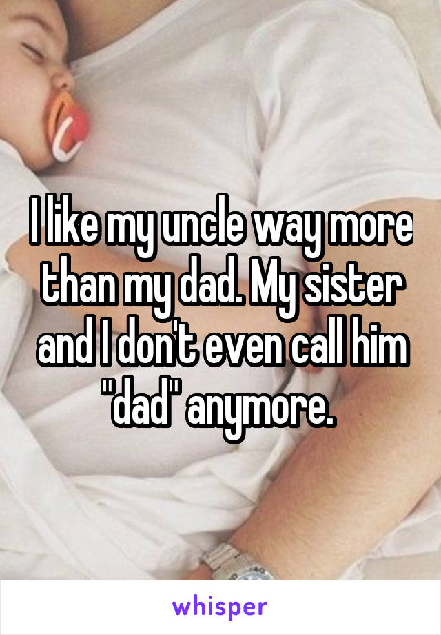 I like my uncle way more than my dad. My sister and I don't even call him "dad" anymore. 