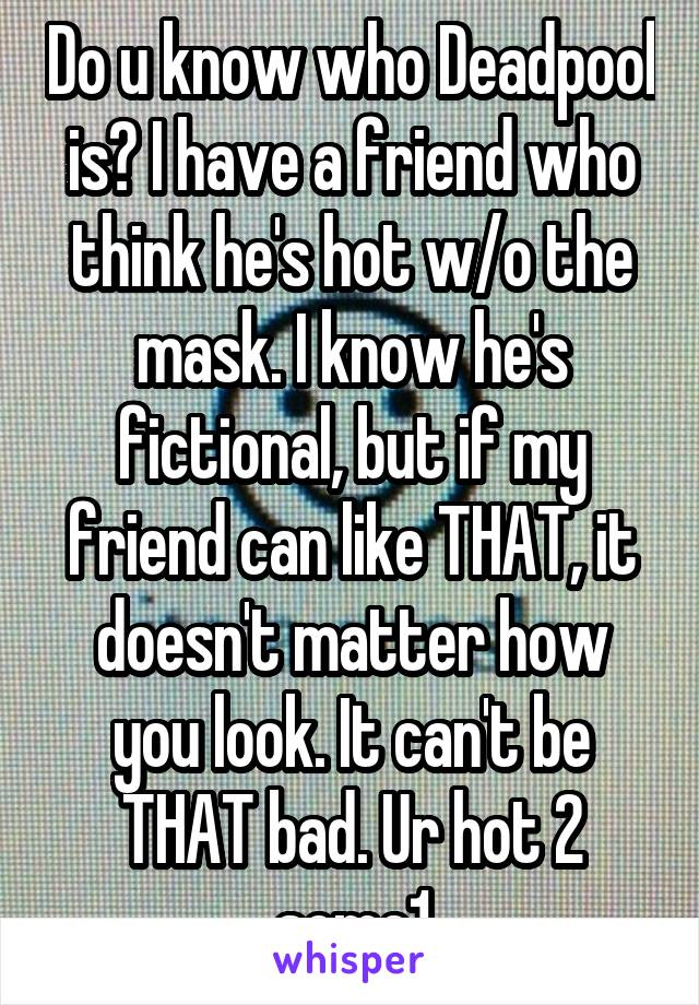 Do u know who Deadpool is? I have a friend who think he's hot w/o the mask. I know he's fictional, but if my friend can like THAT, it doesn't matter how you look. It can't be THAT bad. Ur hot 2 some1