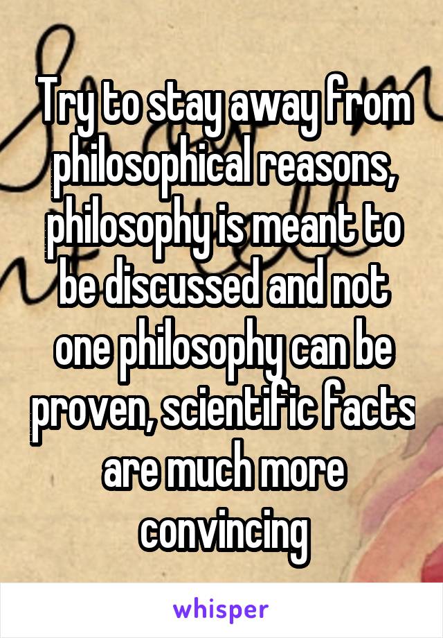 Try to stay away from philosophical reasons, philosophy is meant to be discussed and not one philosophy can be proven, scientific facts are much more convincing